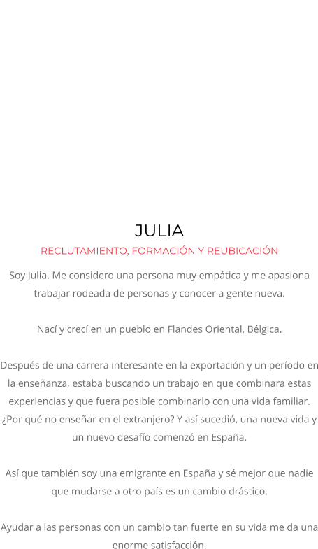 JULIA  RECLUTAMIENTO, FORMACIÓN Y REUBICACIÓN Soy Julia. Me considero una persona muy empática y me apasiona trabajar rodeada de personas y conocer a gente nueva. Nací y crecí en un pueblo en Flandes Oriental, Bélgica.  Después de una carrera interesante en la exportación y un período en la enseñanza, estaba buscando un trabajo en que combinara estas experiencias y que fuera posible combinarlo con una vida familiar.  ¿Por qué no enseñar en el extranjero? Y así sucedió, una nueva vida y un nuevo desafío comenzó en España.   Así que también soy una emigrante en España y sé mejor que nadie que mudarse a otro país es un cambio drástico.   Ayudar a las personas con un cambio tan fuerte en su vida me da una enorme satisfacción.